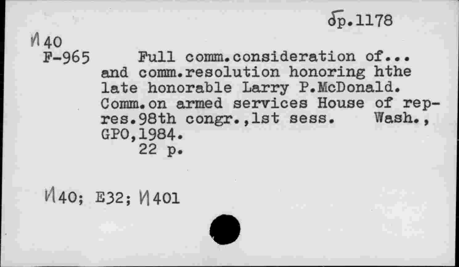 ﻿Jp.1178
rf 40
F-965 Full comm.consideration of... and comm.resolution honoring hthe late honorable Larry P.McDonald. Comm.on armed services House of rep-res.98th congr.,1st sess. Wash., GPO,1984.
22 p.
ld40; E32; H401